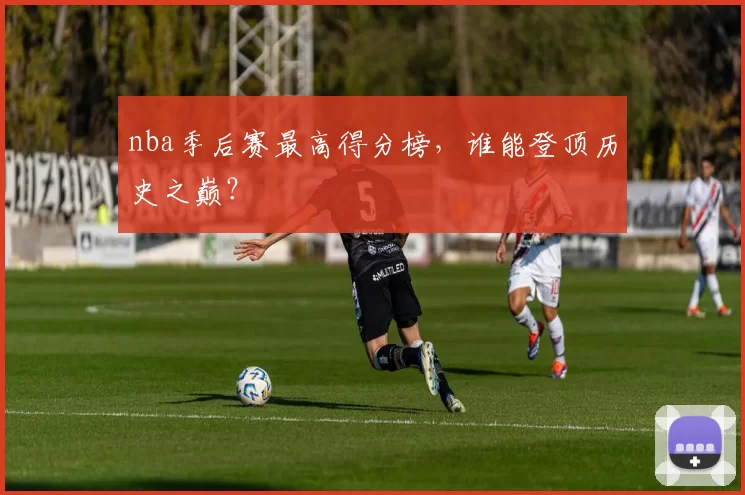 nba季后赛最高得分榜,谁能登顶历史之巅?