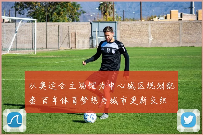 以奥运会主场馆为中心城区规划配套 百年体育梦想与城市更新交织