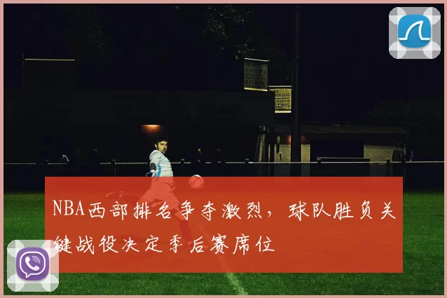 NBA西部排名争夺激烈，球队胜负关键战役决定季后赛席位