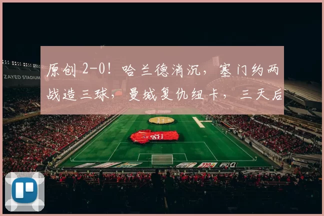 原创 2-0！哈兰德消沉，塞门约两战造三球，曼城复仇纽卡，三天后再战曼联