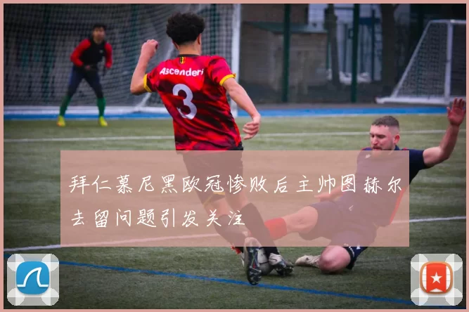 拜仁慕尼黑欧冠惨败后主帅图赫尔去留问题引发关注