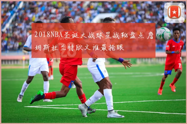 2018NBA圣诞大战球星战靴盘点 詹姆斯杜兰特欧文谁最抢眼