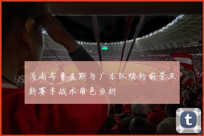 马尚布鲁克斯与广东队续约前景及新赛季战术角色分析