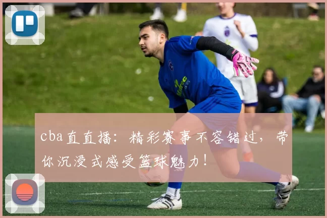 cba直直播：精彩赛事不容错过，带你沉浸式感受篮球魅力！