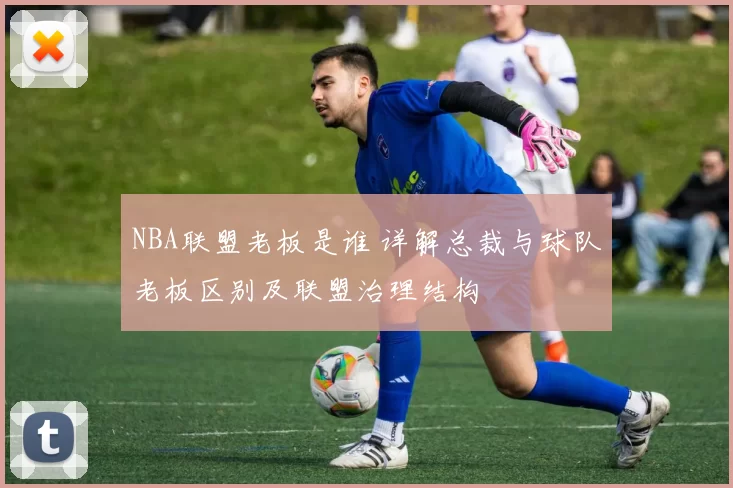 NBA联盟老板是谁 详解总裁与球队老板区别及联盟治理结构