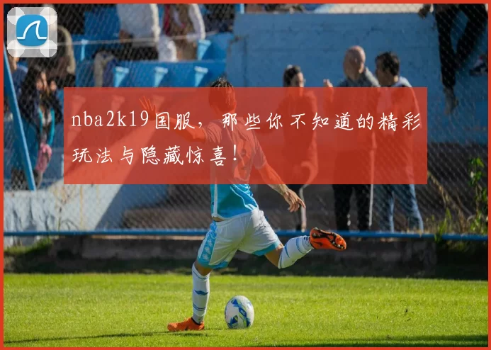 nba2k19国服，那些你不知道的精彩玩法与隐藏惊喜！