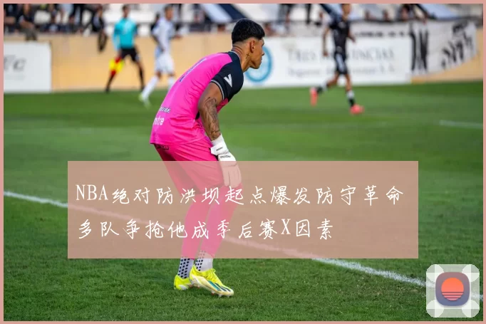 NBA绝对防洪坝起点爆发防守革命 多队争抢他成季后赛X因素