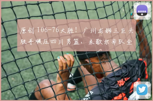 原创 106-76大胜！广州龙狮三巨头联手碾压四川男篮，米歇尔率队全场统治
