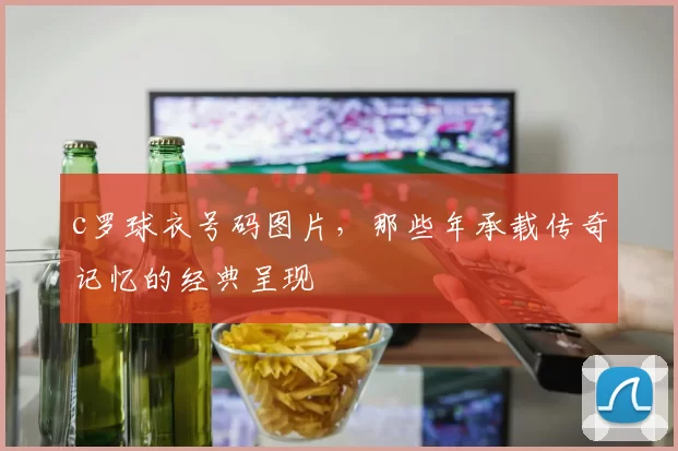c罗球衣号码图片,那些年承载传奇记忆的经典呈现