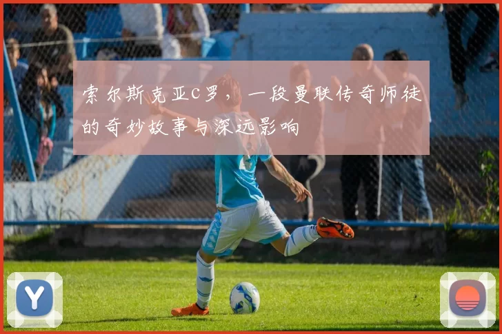 索尔斯克亚c罗,一段曼联传奇师徒的奇妙故事与深远影响