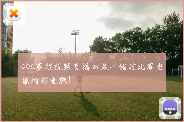 cba赛程视频直播回放，错过比赛也能精彩重燃！