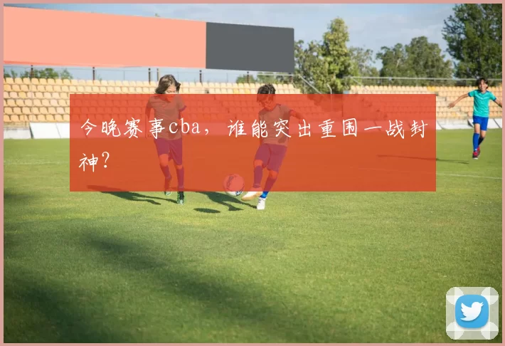 今晚赛事cba，谁能突出重围一战封神？