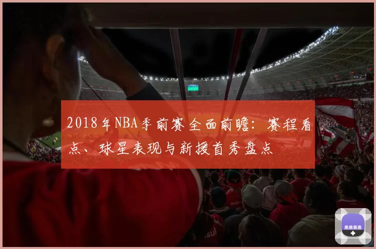 2018年NBA季前赛全面前瞻:赛程看点、球星表现与新援首秀盘点