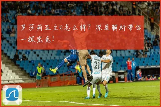 罗莎莉亚主c怎么样？深度解析带你一探究竟！