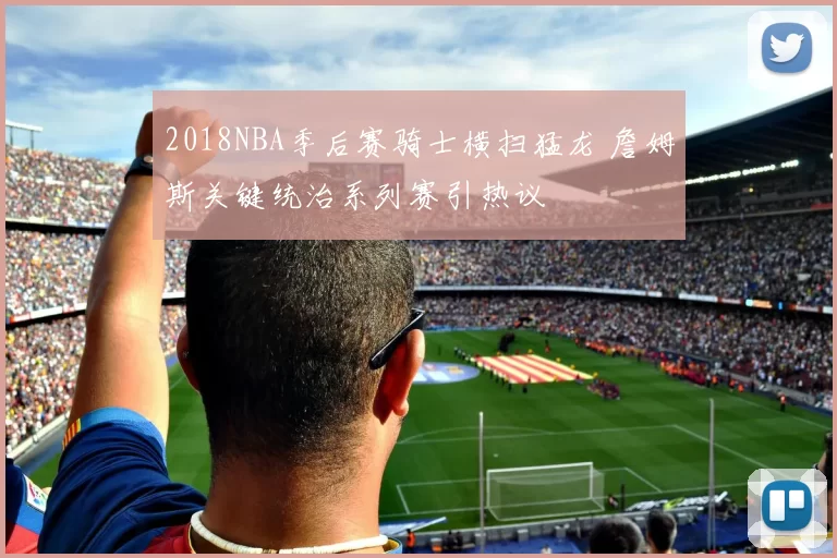 2018NBA季后赛骑士横扫猛龙 詹姆斯关键统治系列赛引热议