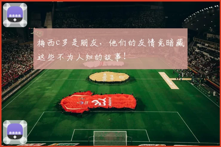 梅西c罗是朋友，他们的友情竟暗藏这些不为人知的故事！