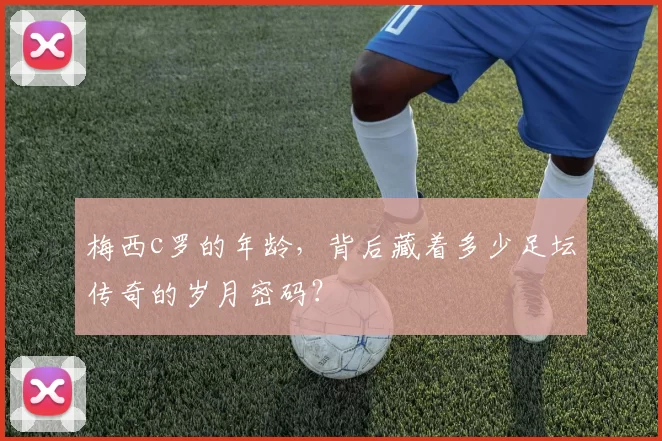 梅西c罗的年龄,背后藏着多少足坛传奇的岁月密码?