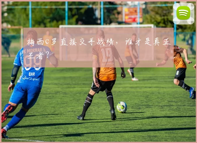 梅西c罗直接交手战绩，谁才是真正王者？