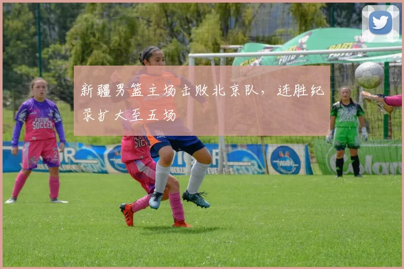 新疆男篮主场击败北京队,连胜纪录扩大至五场