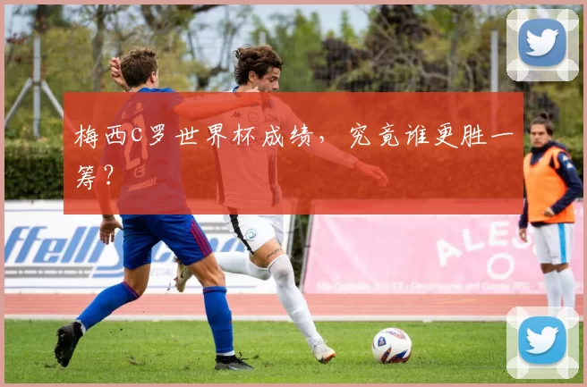 梅西c罗世界杯成绩，究竟谁更胜一筹？