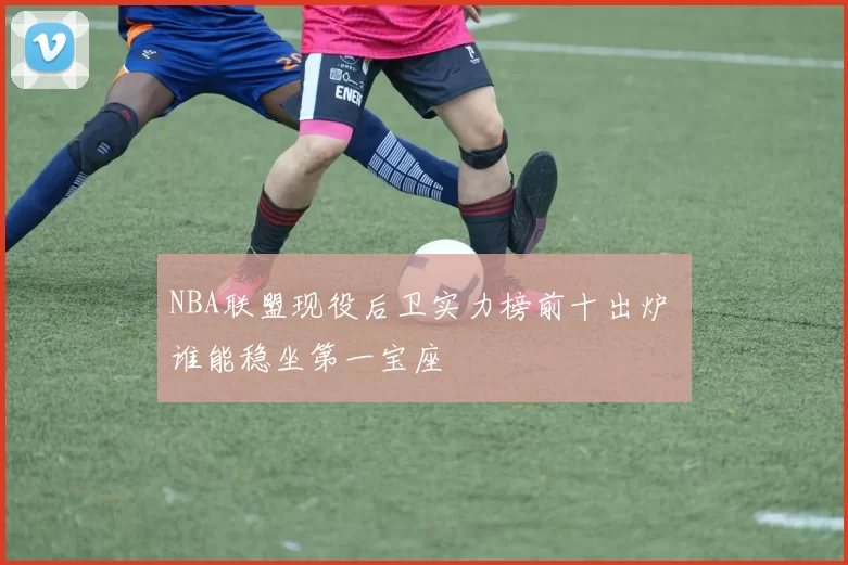 NBA联盟现役后卫实力榜前十出炉 谁能稳坐第一宝座