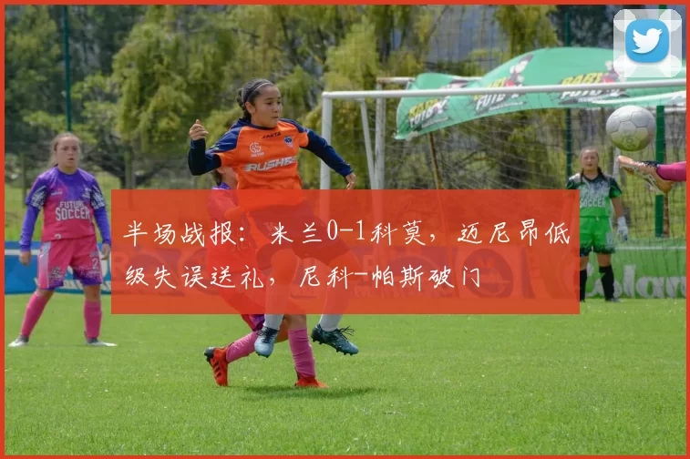 半场战报：米兰0-1科莫，迈尼昂低级失误送礼，尼科-帕斯破门